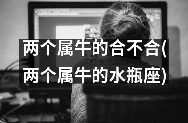 <h3>两个属牛的合不合(两个属牛的水瓶座)