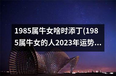 1985属牛女啥时添丁(1985属牛女的人2025年运势及运程)