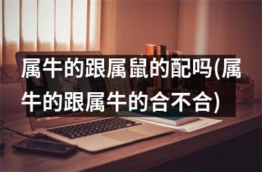 <h3>属牛的跟属鼠的配吗(属牛的跟属牛的合不合)