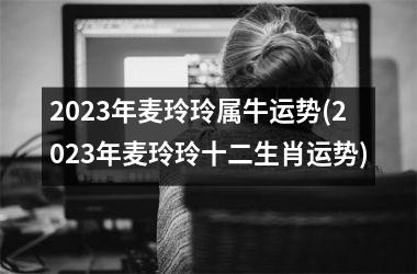 2023年麦玲玲属牛运势(2023年麦玲玲十二生肖运势)