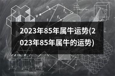 <h3>2023年85年属牛运势(2023年85年属牛的运势)