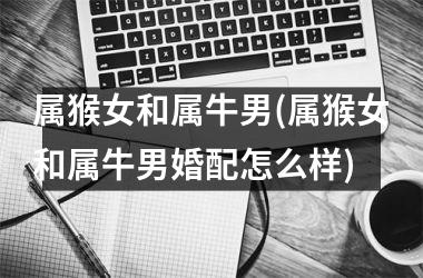 <h3>属猴女和属牛男(属猴女和属牛男婚配怎么样)