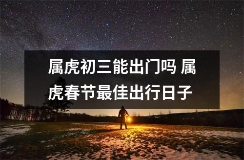 <h3>属虎初三能出门吗属虎春节佳出行日子