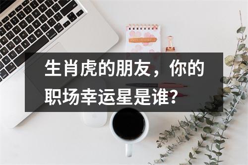 生肖虎的朋友，你的职场幸运星是谁？