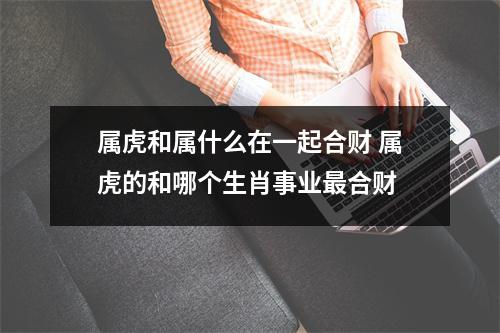 属虎和属什么在一起合财属虎的和哪个生肖事业合财