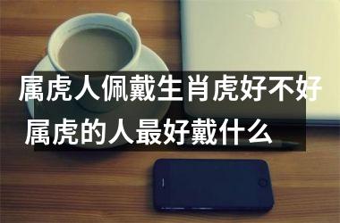 <h3>属虎人佩戴生肖虎好不好 属虎的人好戴什么