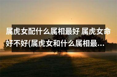 <h3>属虎女配什么属相好 属虎女命好不好(属虎女和什么属相配,相克相冲)