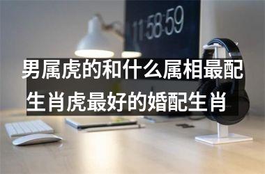 <h3>男属虎的和什么属相配 生肖虎好的婚配生肖