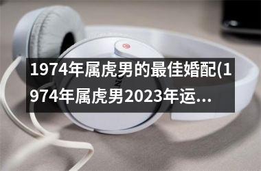 <h3>1974年属虎男的最佳婚配(1974年属虎男2025年运势及运程)