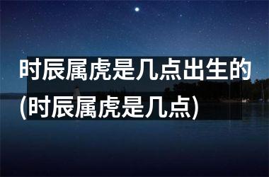 <h3>时辰属虎是几点出生的(时辰属虎是几点)