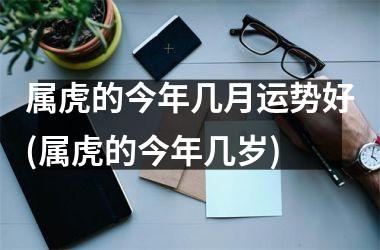 <h3>属虎的今年几月运势好(属虎的今年几岁)