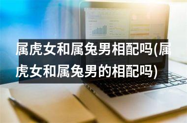 <h3>属虎女和属兔男相配吗(属虎女和属兔男的相配吗)