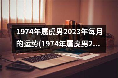 <h3>1974年属虎男2025年每月的运势(1974年属虎男2025年运势及运程)