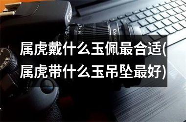 <h3>属虎戴什么玉佩最合适(属虎带什么玉吊坠最好)