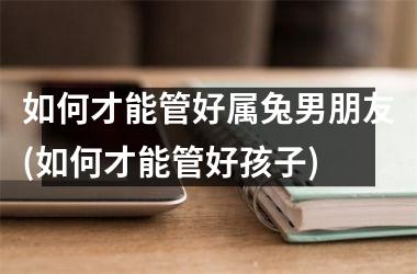 如何才能管好属兔男朋友(如何才能管好孩子)