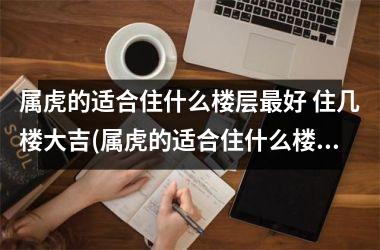 <h3>属虎的适合住什么楼层好 住几楼大吉(属虎的适合住什么楼层好 住几楼大吉 1974年虎)