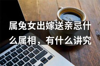 <h3>属兔女出嫁送亲忌什么属相，有什么讲究