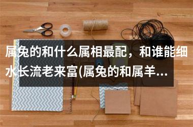 属兔的和什么属相配，和谁能细水长流老来富(属兔的和属羊的属相合吗)