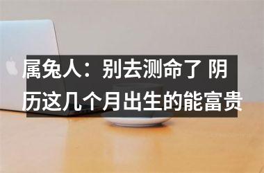 <h3>属兔人：别去测命了 阴历这几个月出生的能富贵