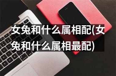 女兔和什么属相配(女兔和什么属相配)