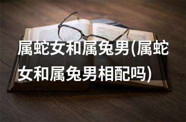 属蛇女和属兔男(属蛇女和属兔男相配吗)