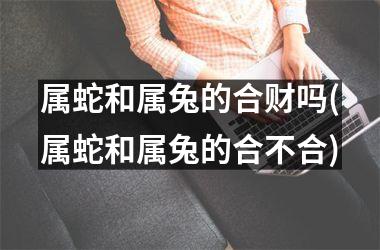 属蛇和属兔的合财吗(属蛇和属兔的合不合)
