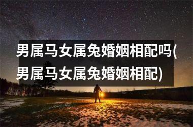 男属马女属兔婚姻相配吗(男属马女属兔婚姻相配)