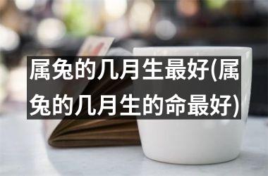 属兔的几月生最好(属兔的几月生的命最好)