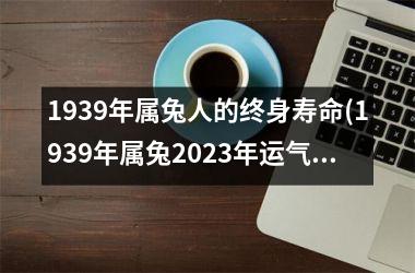 <h3>1939年属兔人的终身寿命(1939年属兔2025年运气)