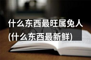 什么东西最旺属兔人(什么东西最新鲜)