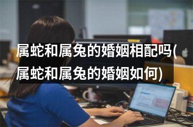 属蛇和属兔的婚姻相配吗(属蛇和属兔的婚姻如何)