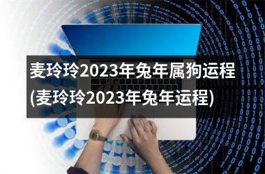 麦玲玲2023年兔年属狗运程(麦玲玲2023年兔年运程)