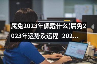 属兔2023年佩戴什么(属兔2023年运势及运程_2023年属兔人的全年运势)