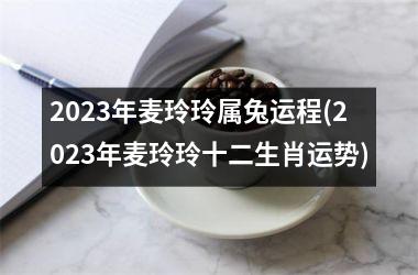 <h3>2023年麦玲玲属兔运程(2023年麦玲玲十二生肖运势)