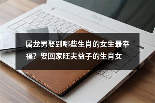 属龙男娶到哪些生肖的女生幸福？娶回家旺夫益子的生肖女