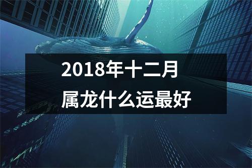 2018年十二月属龙什么运好