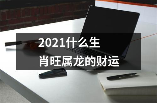 2021什么生肖旺属龙的财运