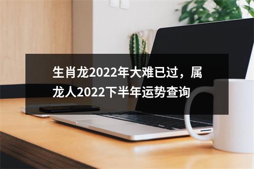 生肖龙2022年大难已过，属龙人2022下半年运势查询