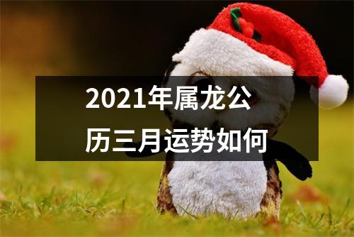 2021年属龙公历三月运势如何