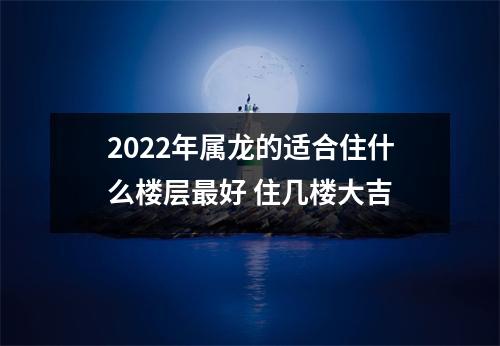 2022年属龙的适合住什么楼层好住几楼大吉