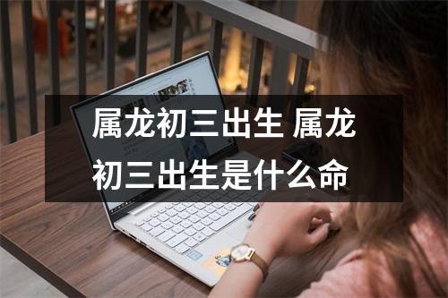 <h3>属龙初三出生属龙初三出生是什么命
