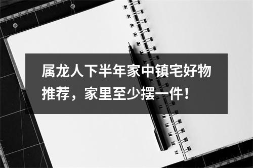 属龙人下半年家中镇宅好物推荐，家里至少摆一件！