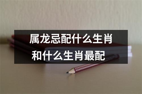 <h3>属龙忌配什么生肖和什么生肖配
