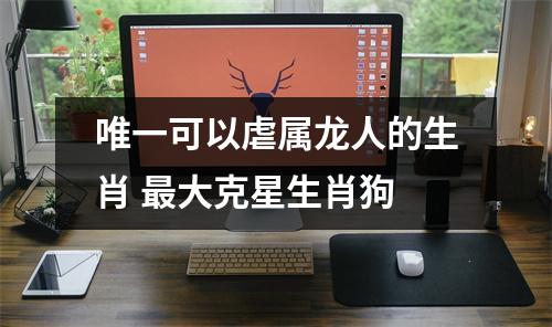 唯一可以虐属龙人的生肖大克星生肖狗