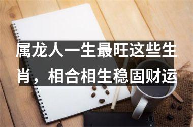 属龙人一生旺这些生肖，相合相生稳固财运