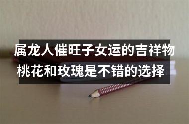 属龙人催旺子女运的吉祥物 桃花和玫瑰是不错的选择