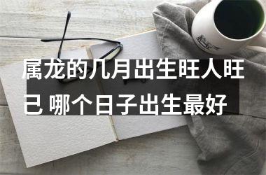属龙的几月出生旺人旺己 哪个日子出生好