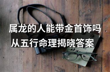 属龙的人能带金首饰吗 从五行命理揭晓答案