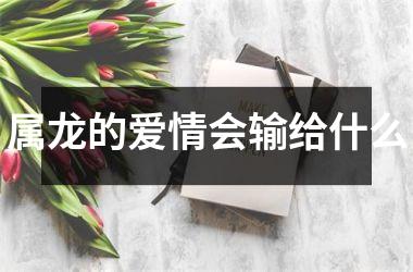 <h3>属龙的爱情会输给什么