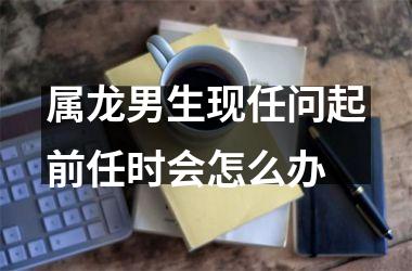 属龙男生现任问起前任时会怎么办